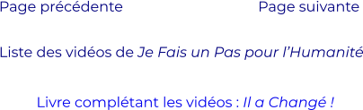 Liste des vidéos de Je Fais un Pas pour l’Humanité Page précédente Page suivante  Livre complétant les vidéos : Il a Changé !