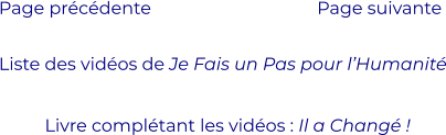 Liste des vidéos de Je Fais un Pas pour l’Humanité Page précédente Page suivante  Livre complétant les vidéos : Il a Changé !