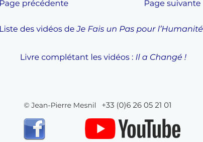 © Jean-Pierre Mesnil   +33 (0)6 26 05 21 01   Liste des vidéos de Je Fais un Pas pour l’Humanité Page précédente Page suivante  Livre complétant les vidéos : Il a Changé !